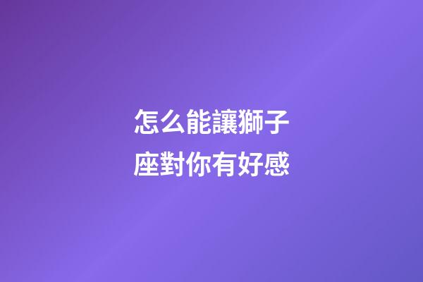 怎么能讓獅子座對你有好感-第1張-星座運勢-玄機派