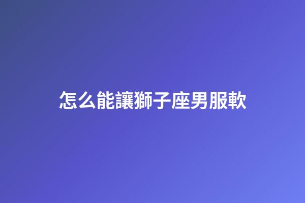 怎么能讓獅子座男服軟-第1張-星座運勢-玄機派