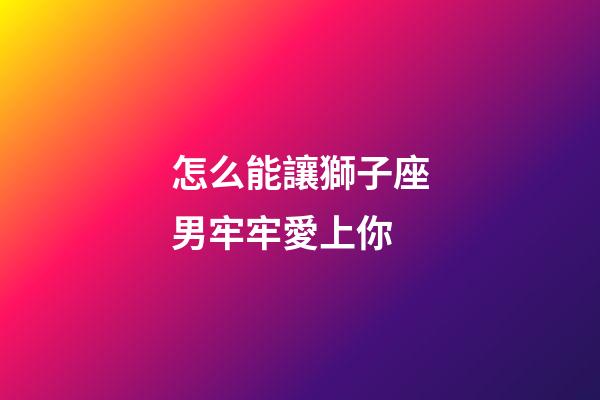 怎么能讓獅子座男牢牢愛上你-第1張-星座運勢-玄機派