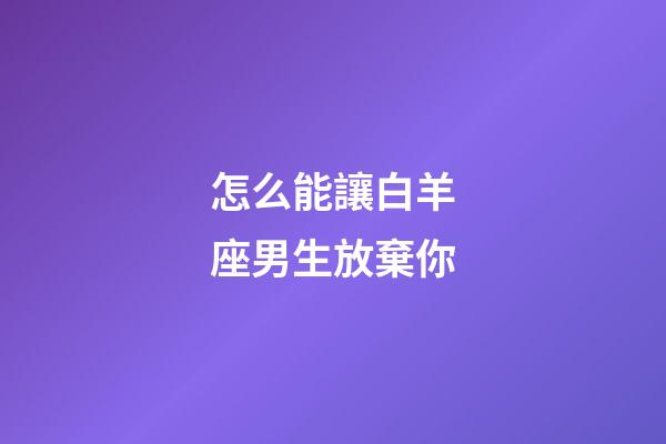 怎么能讓白羊座男生放棄你-第1張-星座運勢-玄機派
