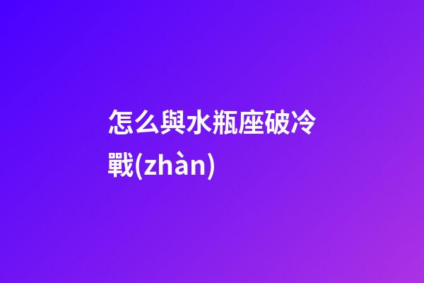 怎么與水瓶座破冷戰(zhàn)