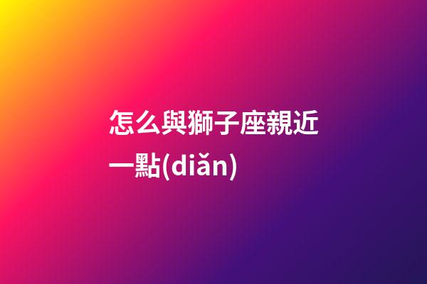 怎么與獅子座親近一點(diǎn)