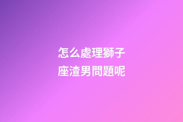 怎么處理獅子座渣男問題呢-第1張-星座運勢-玄機派