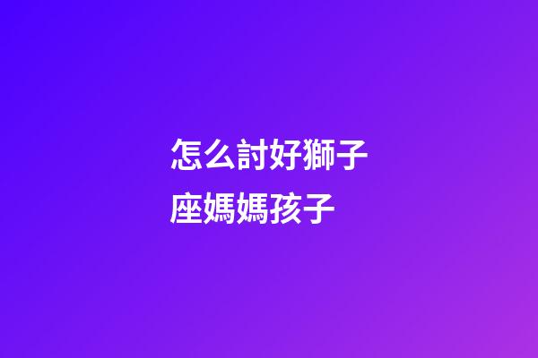 怎么討好獅子座媽媽孩子-第1張-星座運勢-玄機派