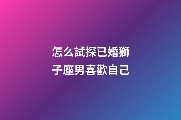 怎么試探已婚獅子座男喜歡自己