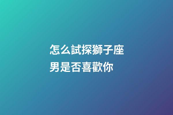 怎么試探獅子座男是否喜歡你-第1張-星座運勢-玄機派