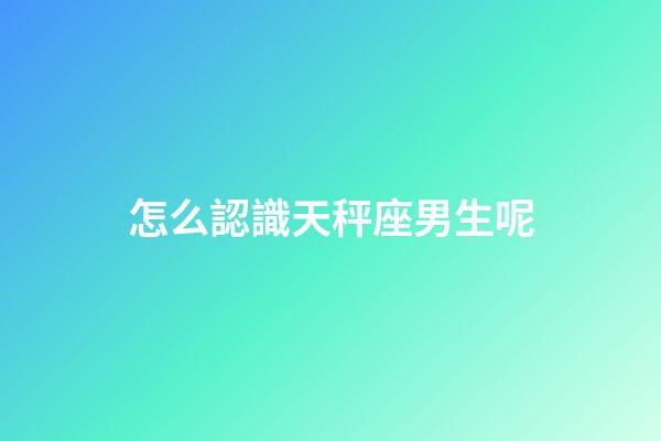怎么認識天秤座男生呢-第1張-星座運勢-玄機派
