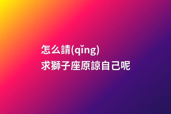 怎么請(qǐng)求獅子座原諒自己呢-第1張-星座運(yùn)勢(shì)-玄機(jī)派