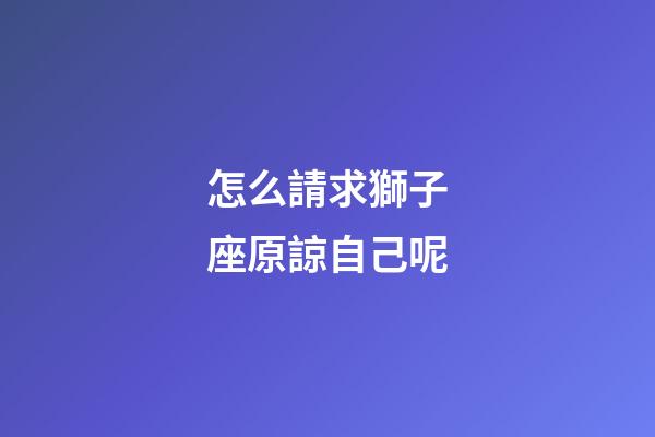 怎么請求獅子座原諒自己呢