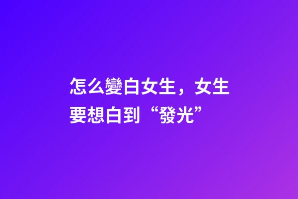 怎么變白女生，女生要想白到“發光”-第1張-觀點-玄機派