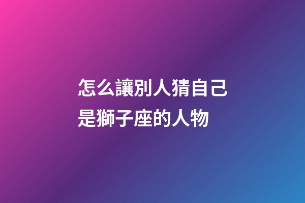 怎么讓別人猜自己是獅子座的人物-第1張-星座運勢-玄機派