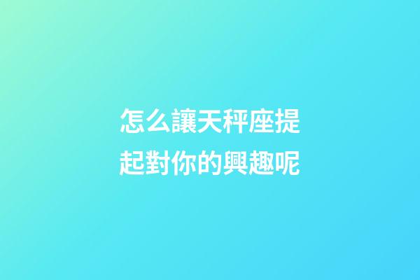怎么讓天秤座提起對你的興趣呢-第1張-星座運勢-玄機(jī)派