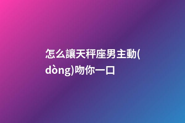 怎么讓天秤座男主動(dòng)吻你一口