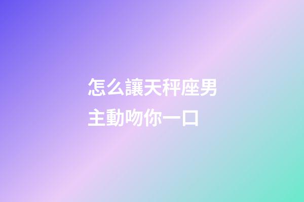 怎么讓天秤座男主動吻你一口