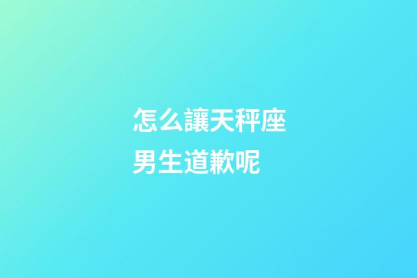 怎么讓天秤座男生道歉呢-第1張-星座運(yùn)勢(shì)-玄機(jī)派