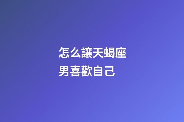 怎么讓天蝎座男喜歡自己