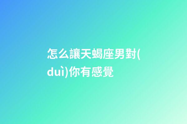 怎么讓天蝎座男對(duì)你有感覺