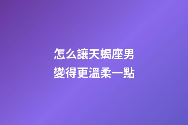 怎么讓天蝎座男變得更溫柔一點-第1張-星座運勢-玄機派