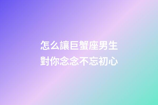 怎么讓巨蟹座男生對你念念不忘初心-第1張-星座運勢-玄機派
