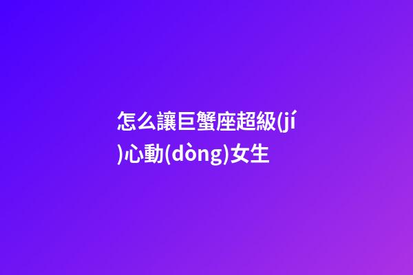 怎么讓巨蟹座超級(jí)心動(dòng)女生-第1張-星座運(yùn)勢(shì)-玄機(jī)派