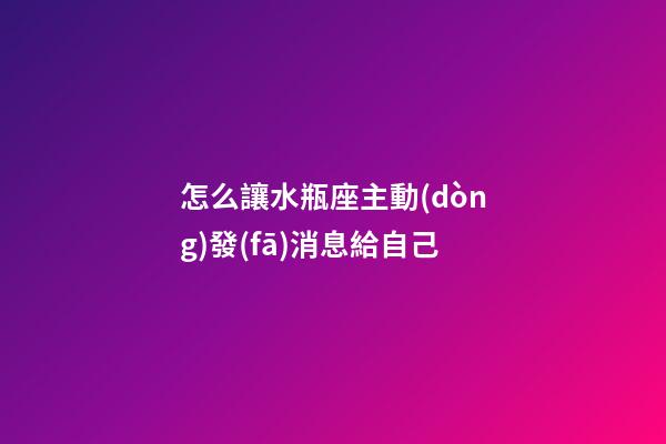 怎么讓水瓶座主動(dòng)發(fā)消息給自己