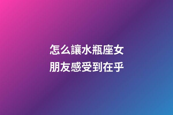 怎么讓水瓶座女朋友感受到在乎-第1張-星座運勢-玄機派