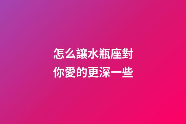 怎么讓水瓶座對你愛的更深一些-第1張-星座運勢-玄機派