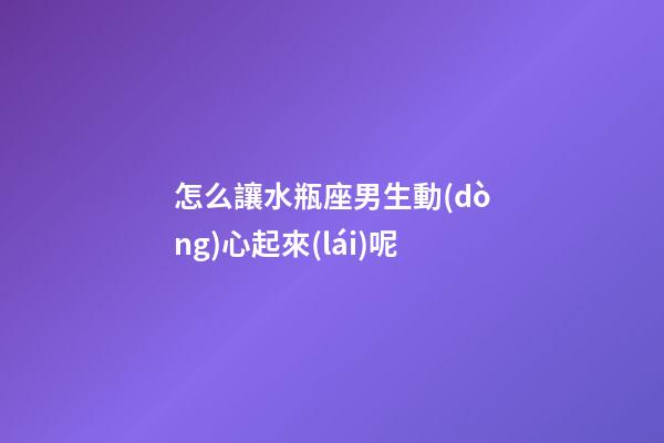 怎么讓水瓶座男生動(dòng)心起來(lái)呢-第1張-星座運(yùn)勢(shì)-玄機(jī)派