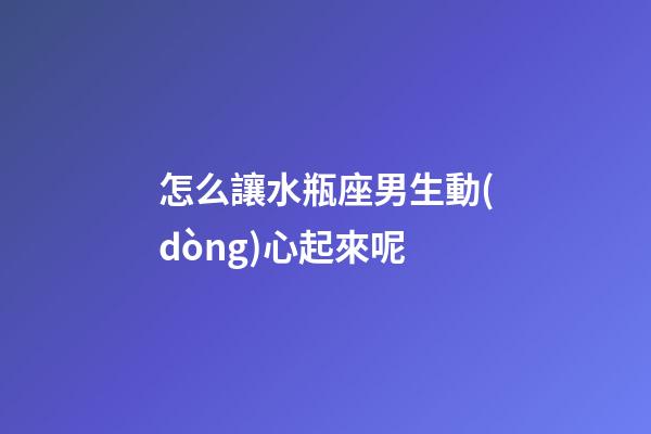 怎么讓水瓶座男生動(dòng)心起來呢