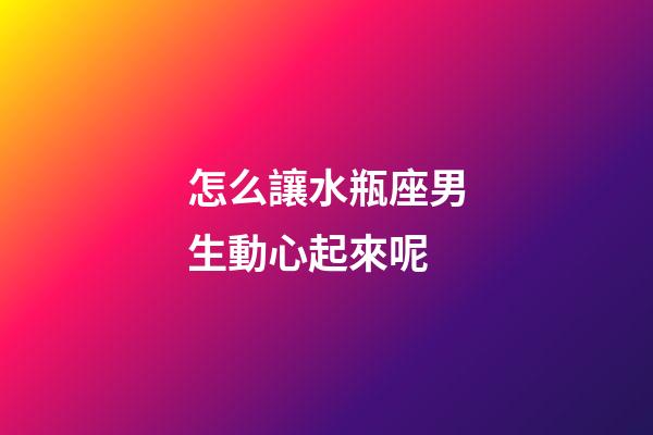 怎么讓水瓶座男生動心起來呢