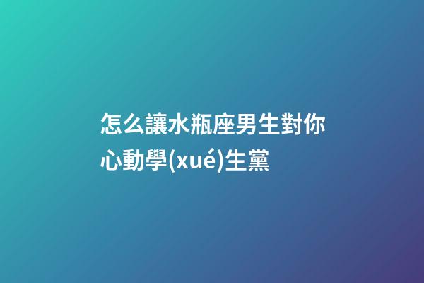 怎么讓水瓶座男生對你心動學(xué)生黨-第1張-星座運勢-玄機派