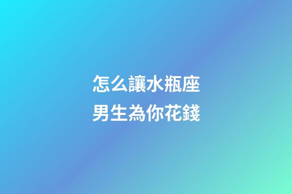 怎么讓水瓶座男生為你花錢-第1張-星座運勢-玄機派