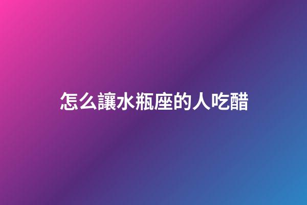 怎么讓水瓶座的人吃醋