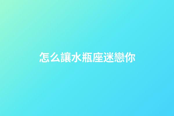 怎么讓水瓶座迷戀你-第1張-星座運勢-玄機派