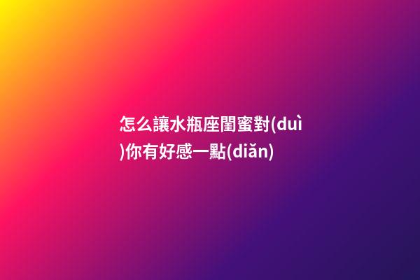 怎么讓水瓶座閨蜜對(duì)你有好感一點(diǎn)