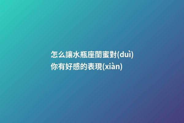 怎么讓水瓶座閨蜜對(duì)你有好感的表現(xiàn)