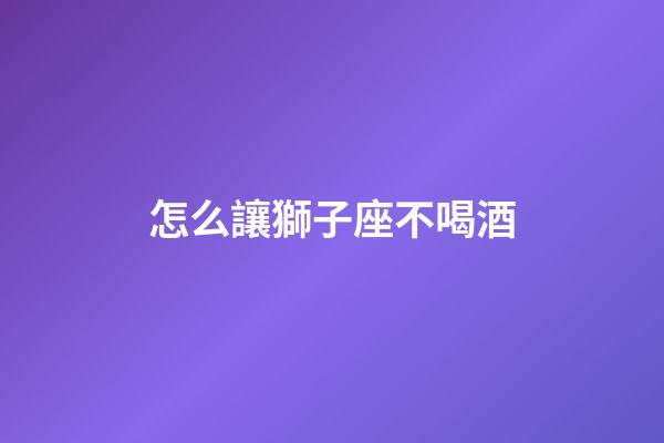 怎么讓獅子座不喝酒-第1張-星座運(yùn)勢(shì)-玄機(jī)派
