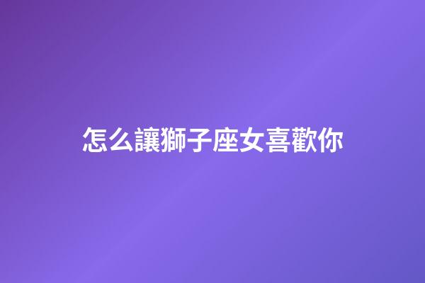 怎么讓獅子座女喜歡你-第1張-星座運勢-玄機派