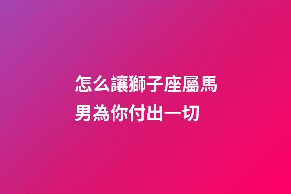 怎么讓獅子座屬馬男為你付出一切