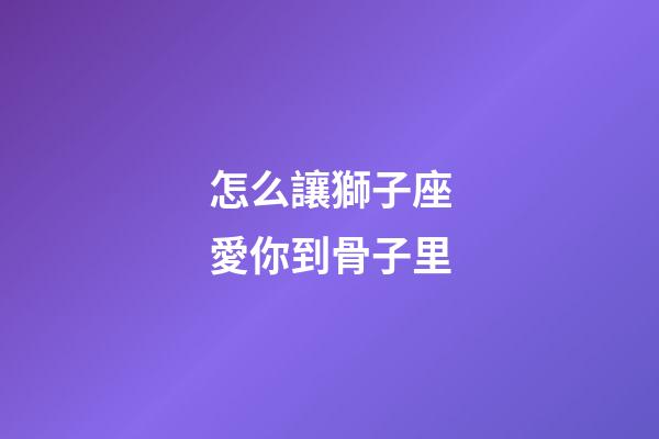 怎么讓獅子座愛你到骨子里-第1張-星座運勢-玄機派