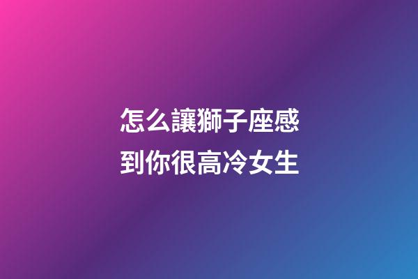 怎么讓獅子座感到你很高冷女生-第1張-星座運(yùn)勢-玄機(jī)派