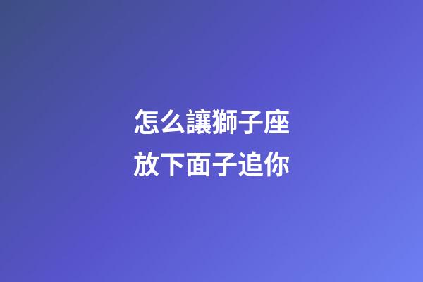 怎么讓獅子座放下面子追你-第1張-星座運勢-玄機派