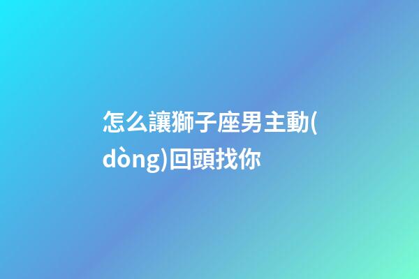 怎么讓獅子座男主動(dòng)回頭找你-第1張-星座運(yùn)勢-玄機(jī)派