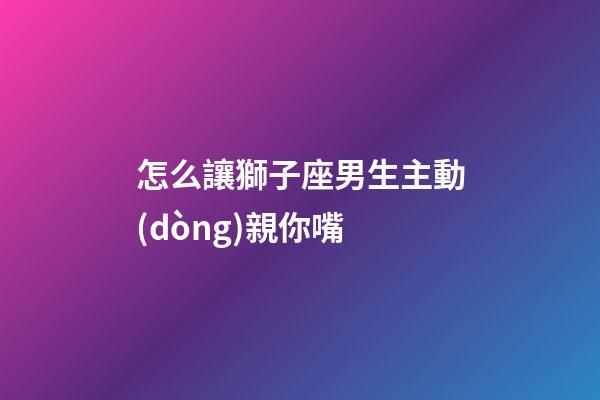 怎么讓獅子座男生主動(dòng)親你嘴-第1張-星座運(yùn)勢(shì)-玄機(jī)派