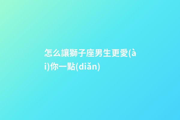 怎么讓獅子座男生更愛(ài)你一點(diǎn)