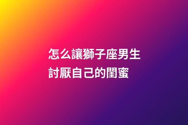 怎么讓獅子座男生討厭自己的閨蜜-第1張-星座運勢-玄機派