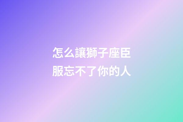 怎么讓獅子座臣服忘不了你的人-第1張-星座運勢-玄機派