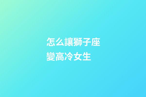 怎么讓獅子座變高冷女生-第1張-星座運勢-玄機派