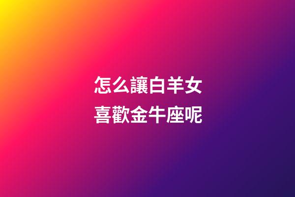 怎么讓白羊女喜歡金牛座呢