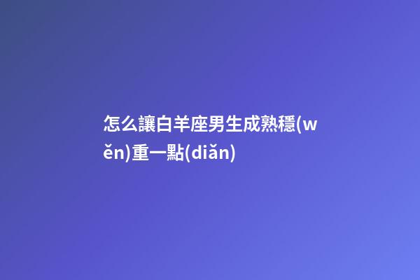 怎么讓白羊座男生成熟穩(wěn)重一點(diǎn)